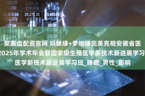 聚赢盘配资官网 妈眯缘+爹地缘完美亮相安徽省医学会生殖医学分会2025年学术年会暨国家级生殖医学新技术新进展学习班_睡眠_男性_影响