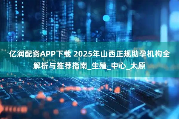 亿润配资APP下载 2025年山西正规助孕机构全解析与推荐指南_生殖_中心_太原