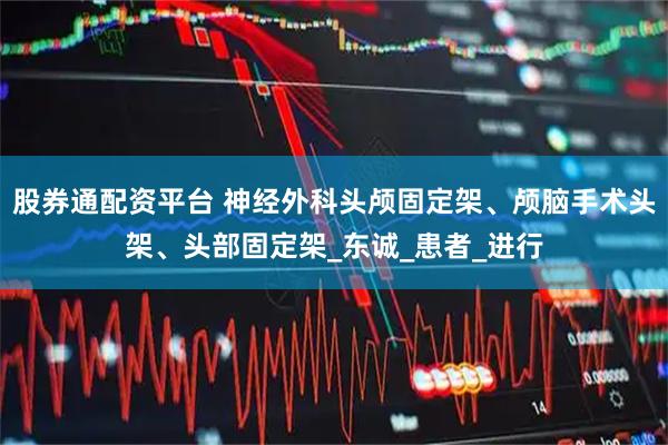 股券通配资平台 神经外科头颅固定架、颅脑手术头架、头部固定架_东诚_患者_进行