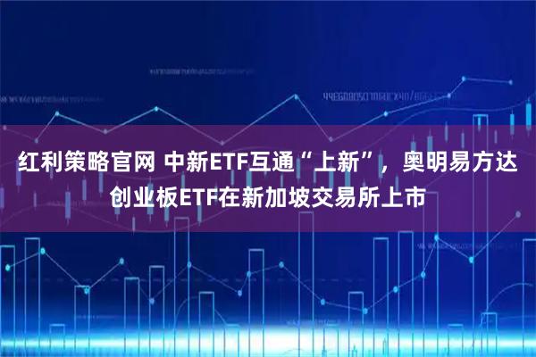 红利策略官网 中新ETF互通“上新”，奥明易方达创业板ETF在新加坡交易所上市