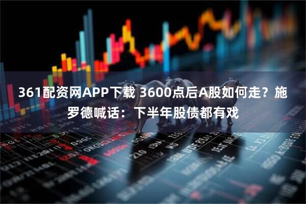 361配资网APP下载 3600点后A股如何走？施罗德喊话：下半年股债都有戏