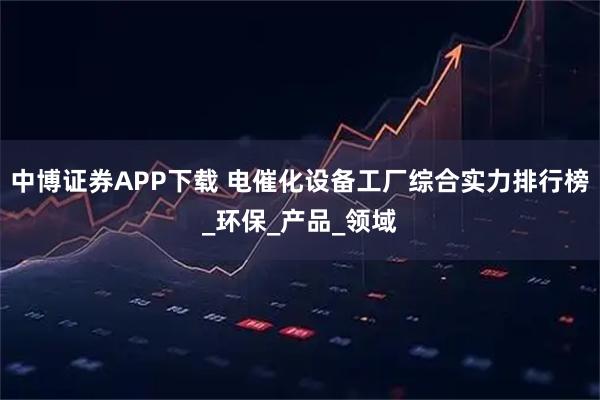 中博证券APP下载 电催化设备工厂综合实力排行榜_环保_产品_领域