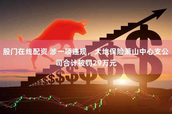股门在线配资 涉一项违规，大地保险萧山中心支公司合计被罚29万元