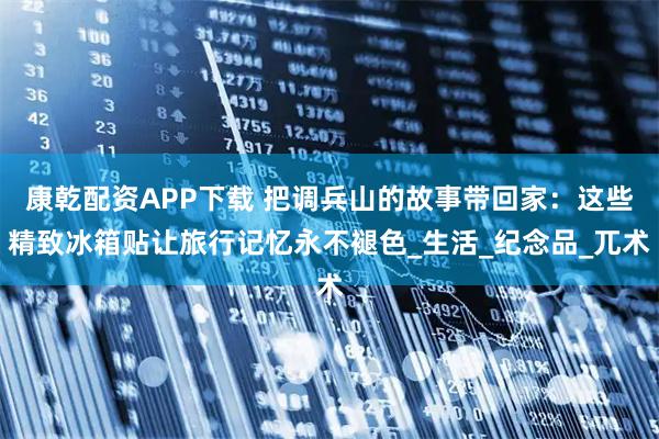 康乾配资APP下载 把调兵山的故事带回家：这些精致冰箱贴让旅行记忆永不褪色_生活_纪念品_兀术