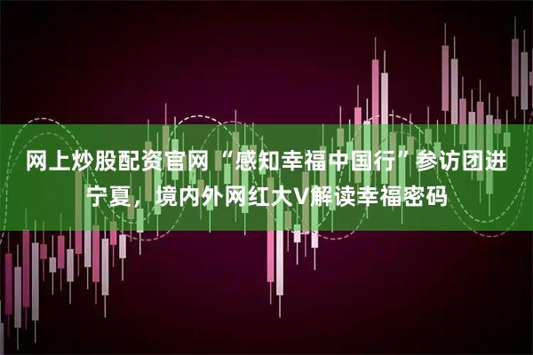 网上炒股配资官网 “感知幸福中国行”参访团进宁夏，境内外网红大V解读幸福密码