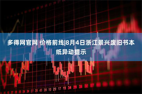 多得网官网 价格前线|8月4日浙江景兴废旧书本纸异动提示