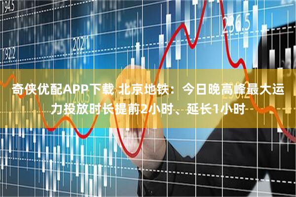 奇侠优配APP下载 北京地铁：今日晚高峰最大运力投放时长提前2小时、延长1小时
