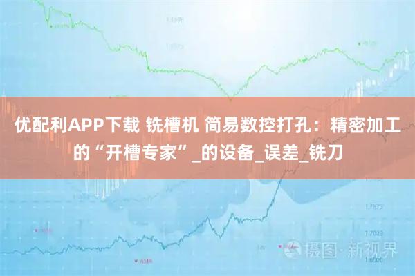 优配利APP下载 铣槽机 简易数控打孔：精密加工的“开槽专家”_的设备_误差_铣刀
