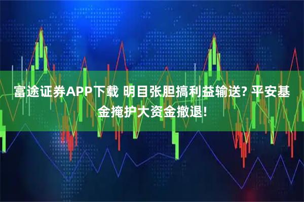 富途证券APP下载 明目张胆搞利益输送? 平安基金掩护大资金撤退!