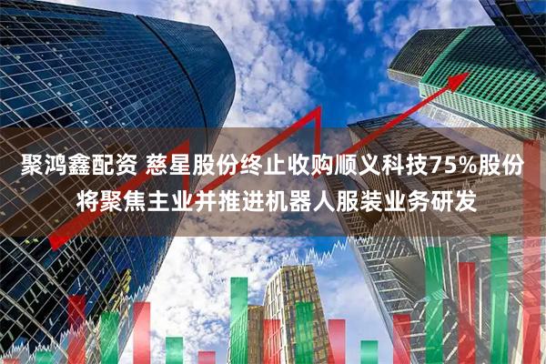 聚鸿鑫配资 慈星股份终止收购顺义科技75%股份 将聚焦主业并推进机器人服装业务研发