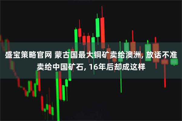 盛宝策略官网 蒙古国最大铜矿卖给澳洲, 放话不准卖给中国矿石, 16年后却成这样