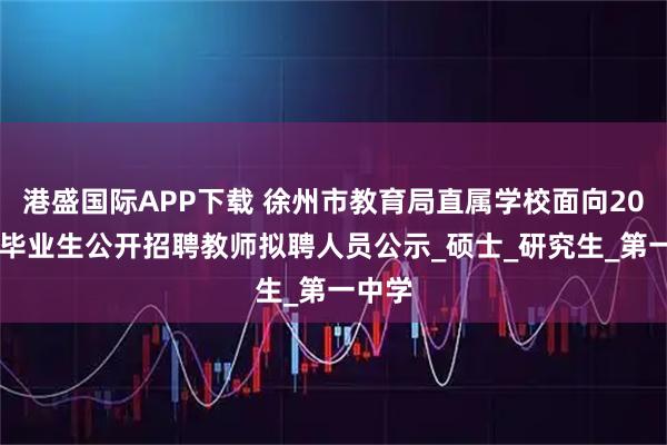 港盛国际APP下载 徐州市教育局直属学校面向2025年毕业生公开招聘教师拟聘人员公示_硕士_研究生_第一中学