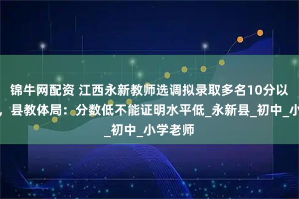 锦牛网配资 江西永新教师选调拟录取多名10分以下考生，县教体局：分数低不能证明水平低_永新县_初中_小学老师