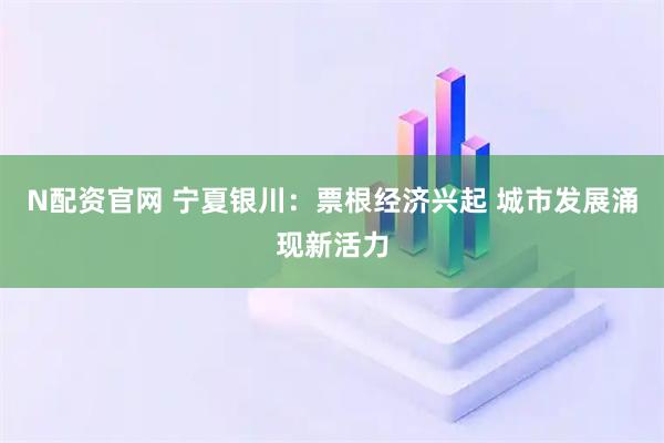N配资官网 宁夏银川：票根经济兴起 城市发展涌现新活力