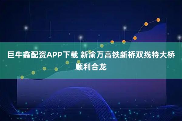 巨牛鑫配资APP下载 新渝万高铁新桥双线特大桥顺利合龙