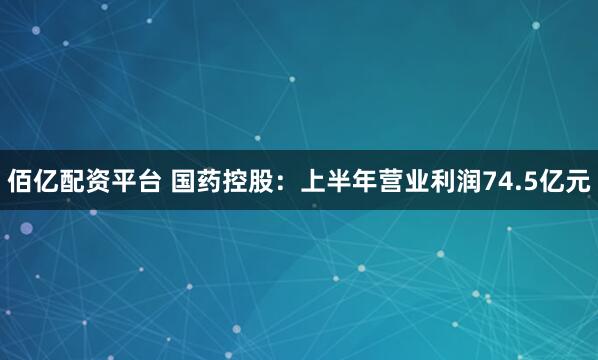 佰亿配资平台 国药控股：上半年营业利润74.5亿元