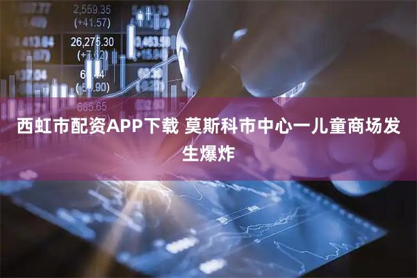 西虹市配资APP下载 莫斯科市中心一儿童商场发生爆炸