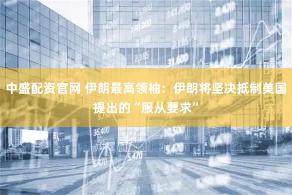 中盛配资官网 伊朗最高领袖：伊朗将坚决抵制美国提出的“服从要求”