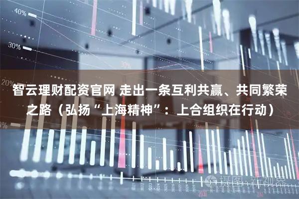智云理财配资官网 走出一条互利共赢、共同繁荣之路（弘扬“上海精神”：上合组织在行动）