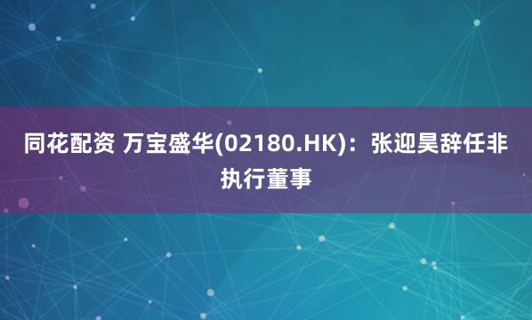 同花配资 万宝盛华(02180.HK)：张迎昊辞任非执行董事