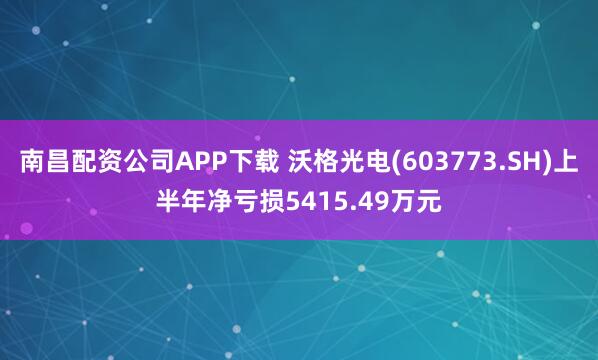 南昌配资公司APP下载 沃格光电(603773.SH)上半年净亏损5415.49万元