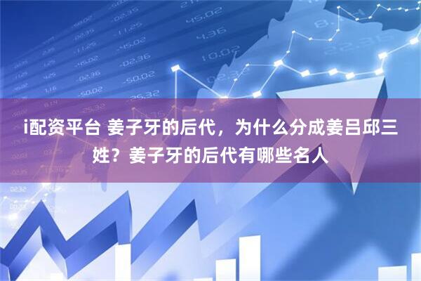 i配资平台 姜子牙的后代，为什么分成姜吕邱三姓？姜子牙的后代有哪些名人