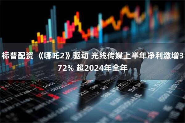 标普配资 《哪吒2》驱动 光线传媒上半年净利激增372% 超2024年全年