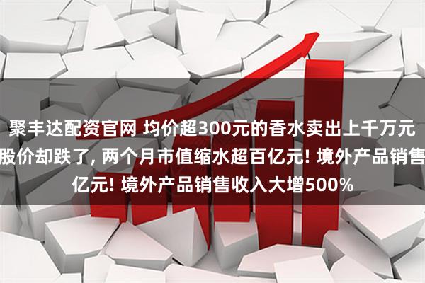 聚丰达配资官网 均价超300元的香水卖出上千万元, 知名国货品牌股价却跌了, 两个月市值缩水超百亿元! 境外产品销售收入大增500%