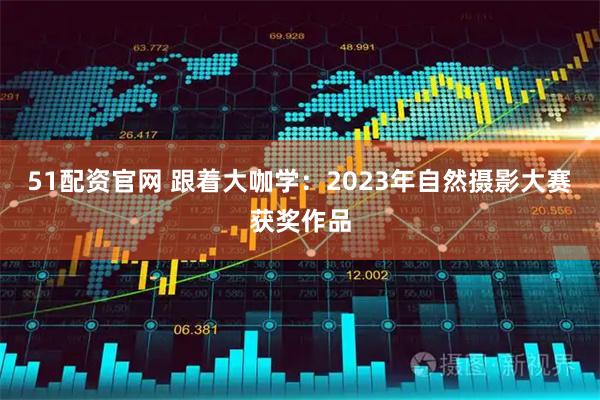 51配资官网 跟着大咖学：2023年自然摄影大赛获奖作品