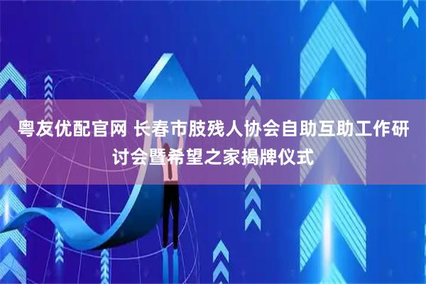 粤友优配官网 长春市肢残人协会自助互助工作研讨会暨希望之家揭牌仪式