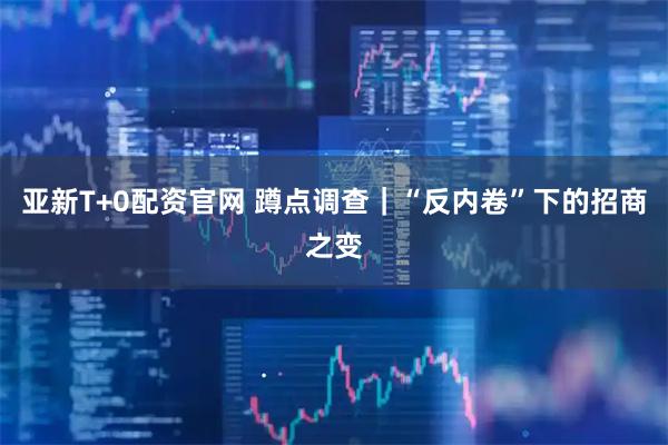 亚新T+0配资官网 蹲点调查｜“反内卷”下的招商之变