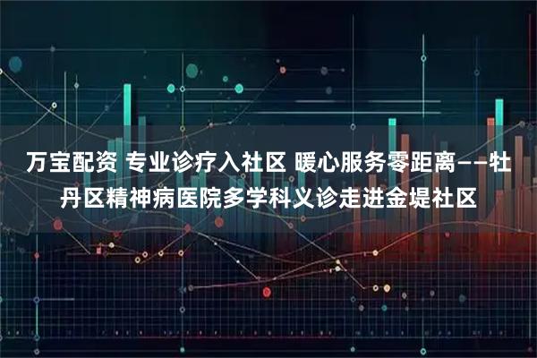 万宝配资 专业诊疗入社区 暖心服务零距离——牡丹区精神病医院多学科义诊走进金堤社区
