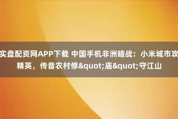 实盘配资网APP下载 中国手机非洲暗战：小米城市攻精英，传音农村修"庙"守江山