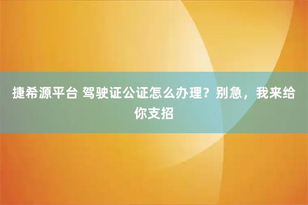 捷希源平台 驾驶证公证怎么办理？别急，我来给你支招