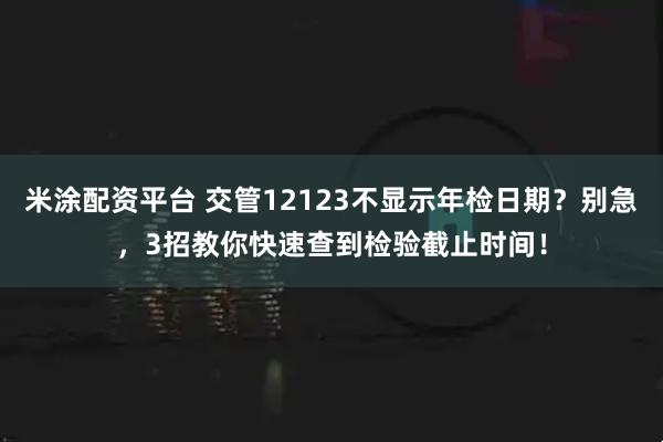 米涂配资平台 交管12123不显示年检日期？别急，3招教你快速查到检验截止时间！