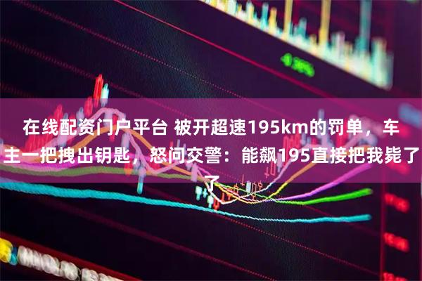 在线配资门户平台 被开超速195km的罚单，车主一把拽出钥匙，怒问交警：能飙195直接把我毙了