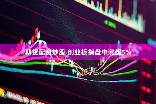 期货配资炒股 创业板指盘中涨超5%