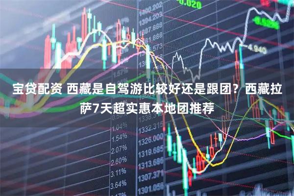 宝贷配资 西藏是自驾游比较好还是跟团？西藏拉萨7天超实惠本地团推荐