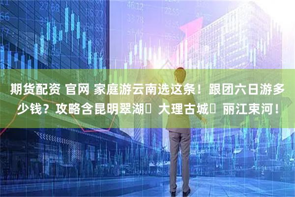 期货配资 官网 家庭游云南选这条！跟团六日游多少钱？攻略含昆明翠湖・大理古城・丽江束河！