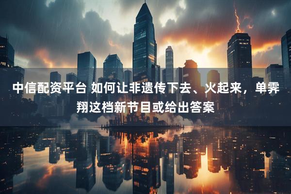 中信配资平台 如何让非遗传下去、火起来，单霁翔这档新节目或给出答案