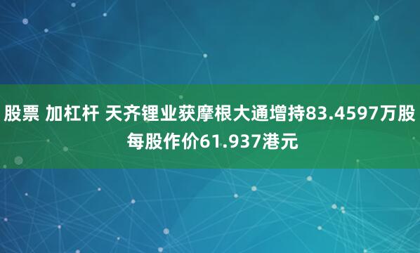 股票 加杠杆 天齐锂业获摩根大通增持83.4597万股 每股作价61.937港元