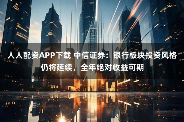 人人配资APP下载 中信证券：银行板块投资风格仍将延续，全年绝对收益可期