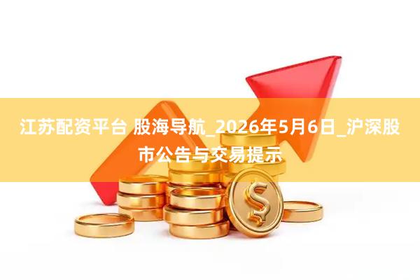 江苏配资平台 股海导航_2026年5月6日_沪深股市公告与交易提示